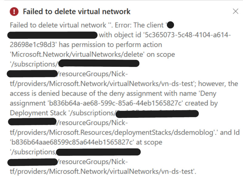 Screenshot mit folgendem Text: Failed to delete virtual network
Failed to delete virtual network. Error: The client 'XXXXXXXXXXXX@XXXXXXXXX.com' with object id '5c365073-5c48-4104-a614- 28698e1c98d3' has permission to perform action 'Microsoft.Network/virtual Networks/delete' on scope
'/subscriptions/XXXXXXXX-XXXX-XXXX-XXXX- XXXXXXXXXXXX/resourceGroups/Nick-tf/providers/Microsoft.Network/virtual Networks/vn-ds-test'; however, the access is denied because of the deny assignment with name 'Deny assignment 'b836b64a-ae68-599c-85a6-44eb1565827c' created by Deployment Stack '/subscriptions/ XXXXXXXX-XXXX-XXXX-XXXX- XXXXXXXXXXXX /resourceGroups/Nick-
tf/providers/Microsoft.Resources/deploymentStacks/dsdemoblog'.' and Id
'b836b64aae68599c85a644eb1565827c' at scope '/subscriptions/ XXXXXXXX-XXXX-XXXX-XXXX- XXXXXXXXXXXX /resourceGroups/Nick-
tf/providers/Microsoft.Network/virtual Networks/vn-ds-test'.
