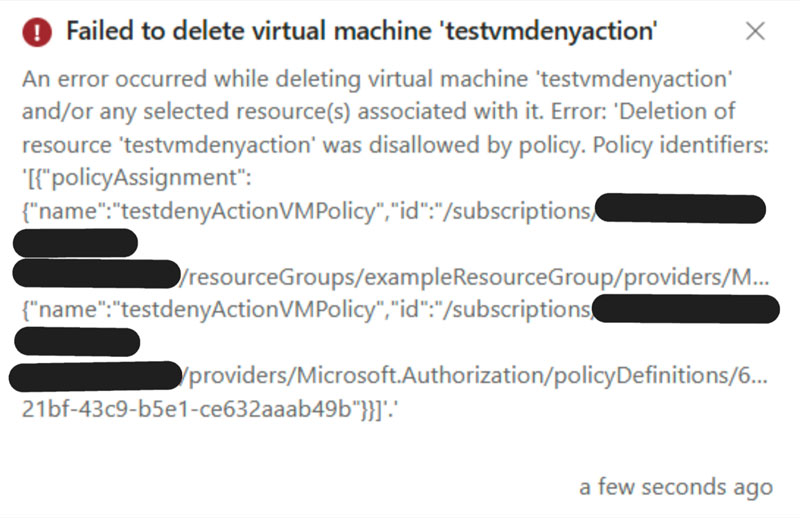 Screenshot mit folgendem Text: Failed to delete virtual machine 'testvmdenyaction'
An error occurred while deleting virtual machine 'testvmdenyaction' and/or any selected resource(s) associated with it. Error: 'Deletion of resource 'testvmdenyaction' was disallowed by policy. Policy identifiers:
[{"policyAssignment":
{"name":"testdenyActionVMPolicy","id":"/subscriptions/ XXXX-XXXX-XXXX- XXXXXXXXXXXX /resourceGroups/exampleResourceGroup/providers/M... {"name":"testdenyActionVMPolicy","id":"/subscriptions/ XXXX-XXXX-XXXX- XXXXXXXXXXXX /providers/Microsoft.Authorization/policyDefinitions/6...
21bf-43c9-b5e1-ce632aaab49b"}}}''
a few seconds ago

